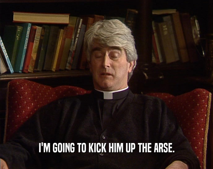 I'M GOING TO KICK HIM UP THE ARSE.  