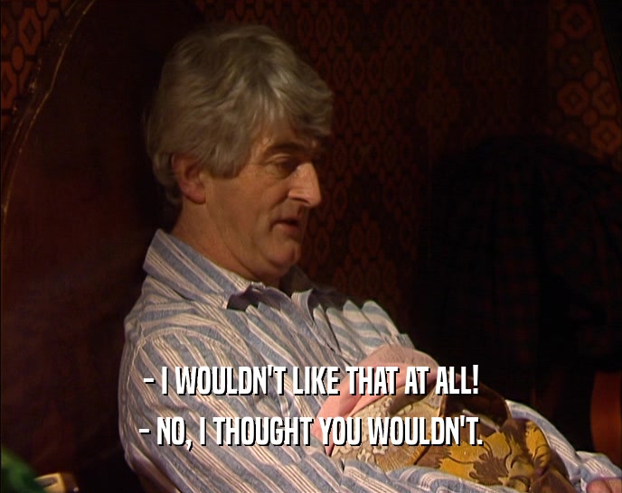 - I WOULDN'T LIKE THAT AT ALL! - NO, I THOUGHT YOU WOULDN'T. 