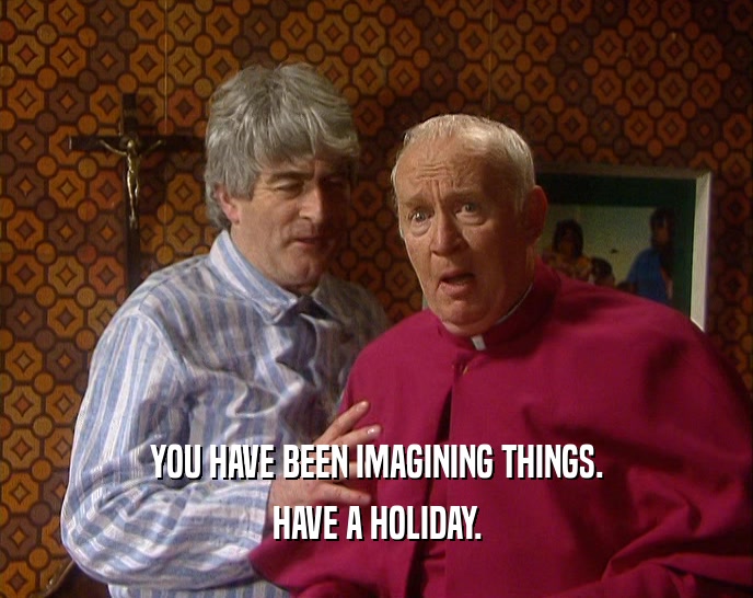 YOU HAVE BEEN IMAGINING THINGS. HAVE A HOLIDAY. 