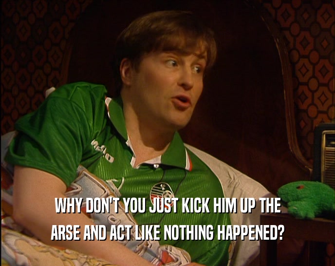 WHY DON'T YOU JUST KICK HIM UP THE
 ARSE AND ACT LIKE NOTHING HAPPENED?
 