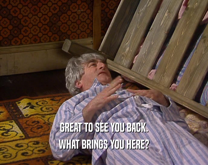 GREAT TO SEE YOU BACK. WHAT BRINGS YOU HERE? 