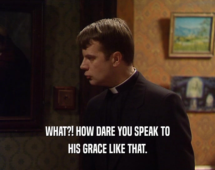 WHAT?! HOW DARE YOU SPEAK TO HIS GRACE LIKE THAT. 