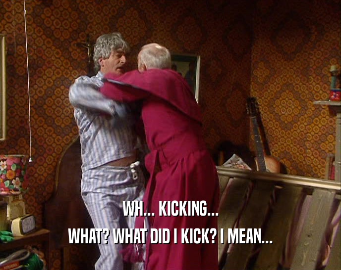 WH... KICKING... WHAT? WHAT DID I KICK? I MEAN... 