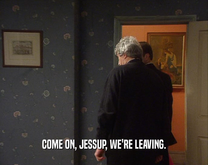 COME ON, JESSUP, WE'RE LEAVING.  