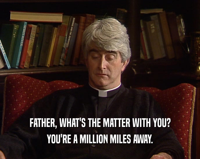 FATHER, WHAT'S THE MATTER WITH YOU? YOU'RE A MILLION MILES AWAY. 