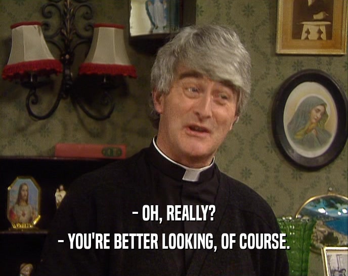 - OH, REALLY? - YOU'RE BETTER LOOKING, OF COURSE. 