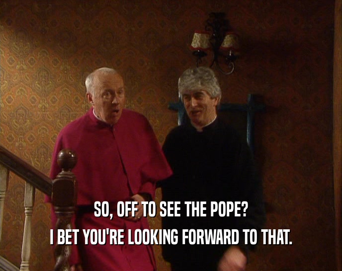 SO, OFF TO SEE THE POPE?
 I BET YOU'RE LOOKING FORWARD TO THAT.
 