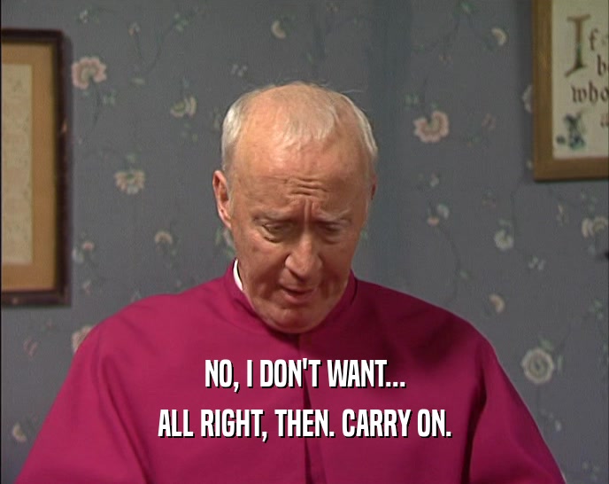 NO, I DON'T WANT... ALL RIGHT, THEN. CARRY ON. 