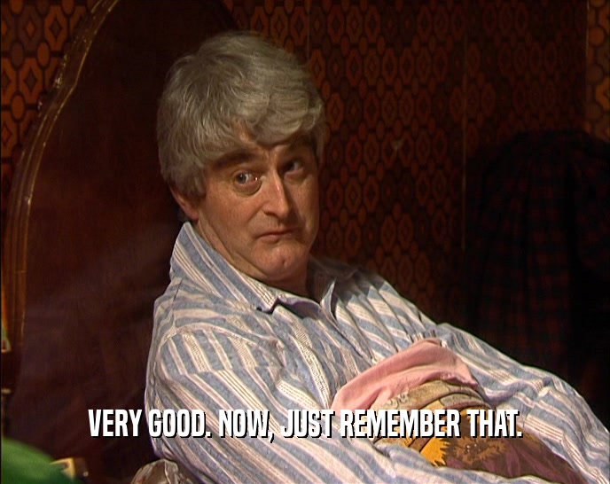 VERY GOOD. NOW, JUST REMEMBER THAT.  