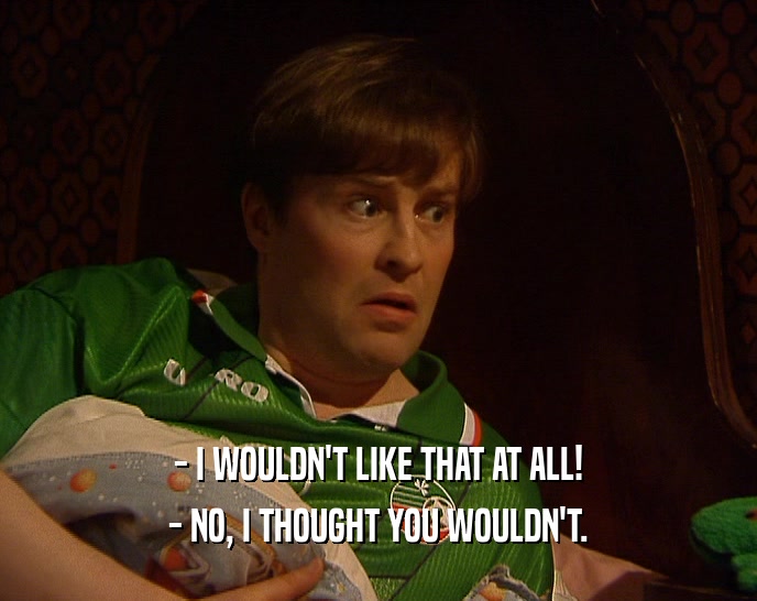 - I WOULDN'T LIKE THAT AT ALL! - NO, I THOUGHT YOU WOULDN'T. 