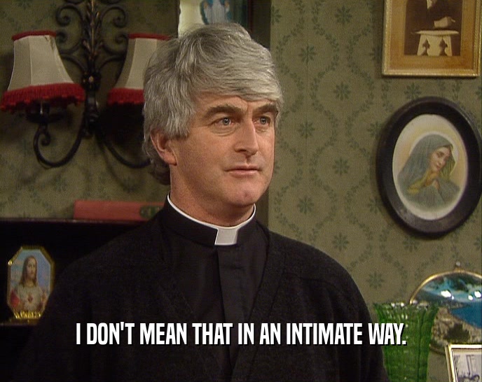 I DON'T MEAN THAT IN AN INTIMATE WAY.  