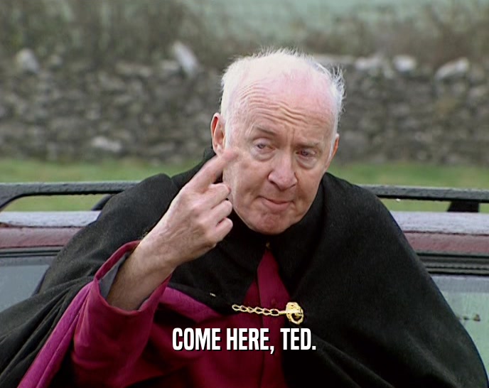 COME HERE, TED.
  