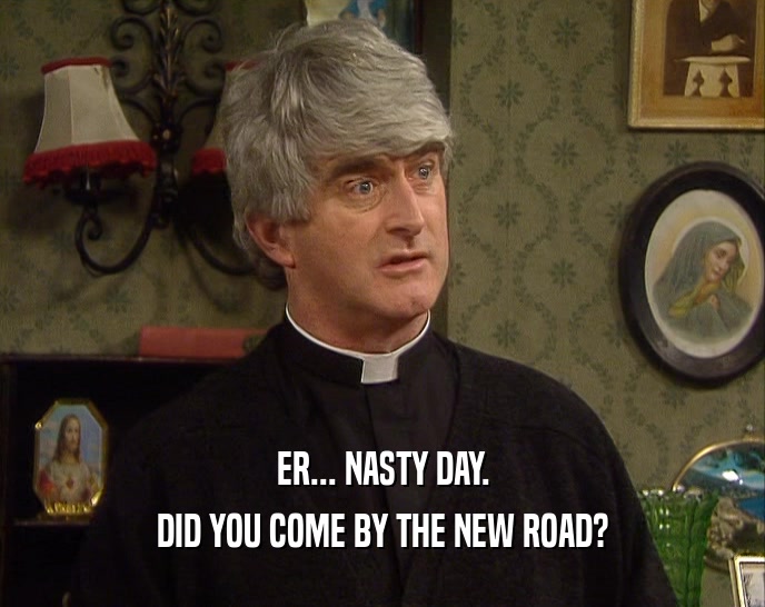 ER... NASTY DAY. DID YOU COME BY THE NEW ROAD? 