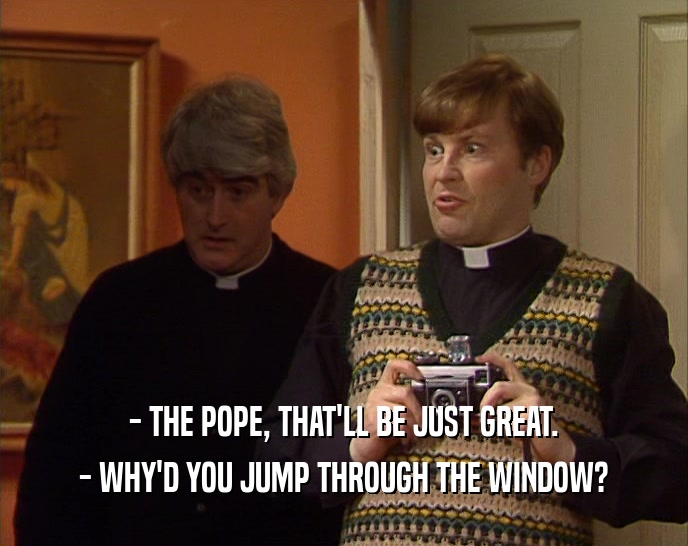 - THE POPE, THAT'LL BE JUST GREAT. - WHY'D YOU JUMP THROUGH THE WINDOW? 