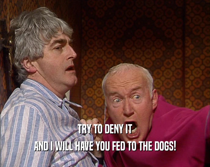 TRY TO DENY IT AND I WILL HAVE YOU FED TO THE DOGS! 