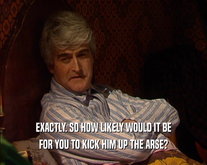 EXACTLY. SO HOW LIKELY WOULD IT BE FOR YOU TO KICK HIM UP THE ARSE? 