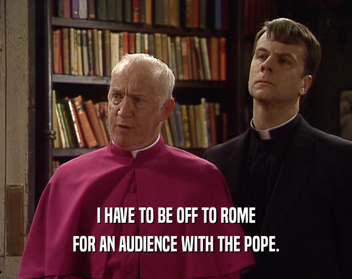 I HAVE TO BE OFF TO ROME FOR AN AUDIENCE WITH THE POPE. 