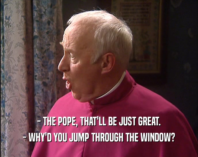 - THE POPE, THAT'LL BE JUST GREAT. - WHY'D YOU JUMP THROUGH THE WINDOW? 