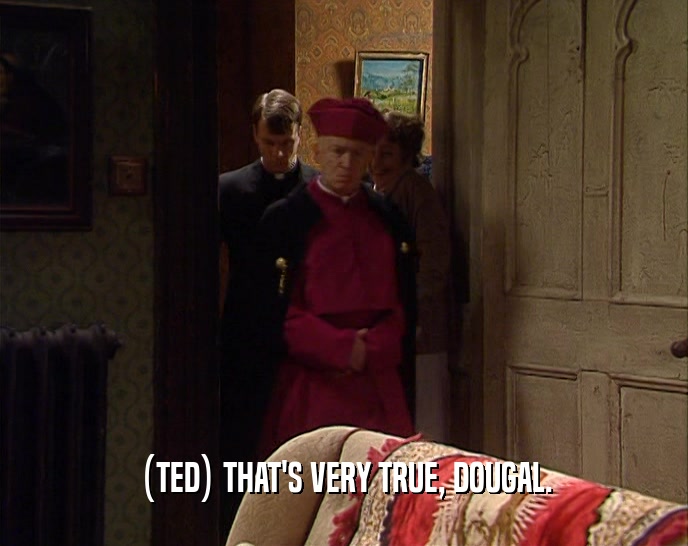 (TED) THAT'S VERY TRUE, DOUGAL.  