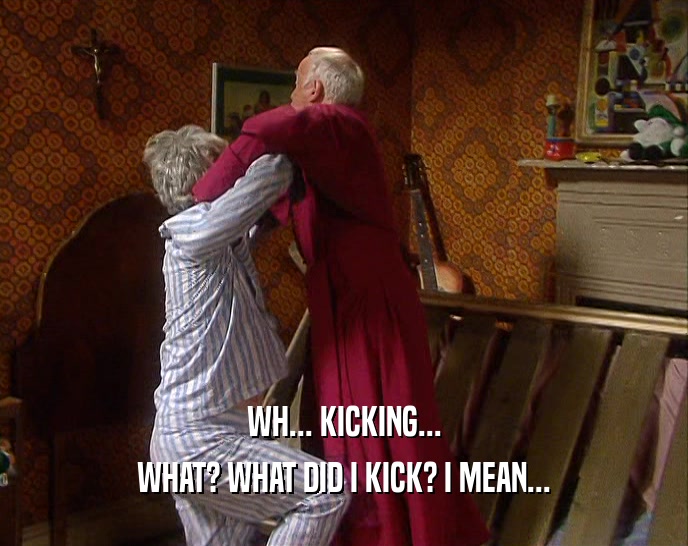 WH... KICKING... WHAT? WHAT DID I KICK? I MEAN... 
