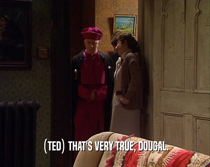 (TED) THAT'S VERY TRUE, DOUGAL.  