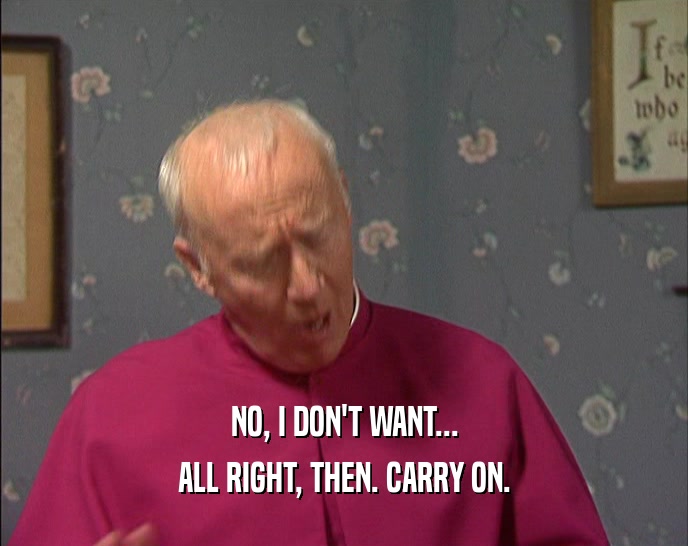NO, I DON'T WANT... ALL RIGHT, THEN. CARRY ON. 