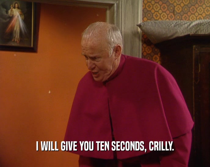 I WILL GIVE YOU TEN SECONDS, CRILLY.  