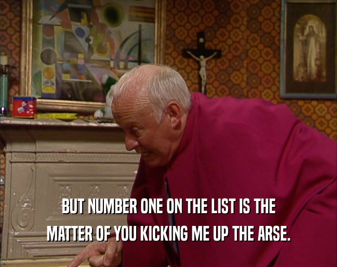 BUT NUMBER ONE ON THE LIST IS THE MATTER OF YOU KICKING ME UP THE ARSE. 