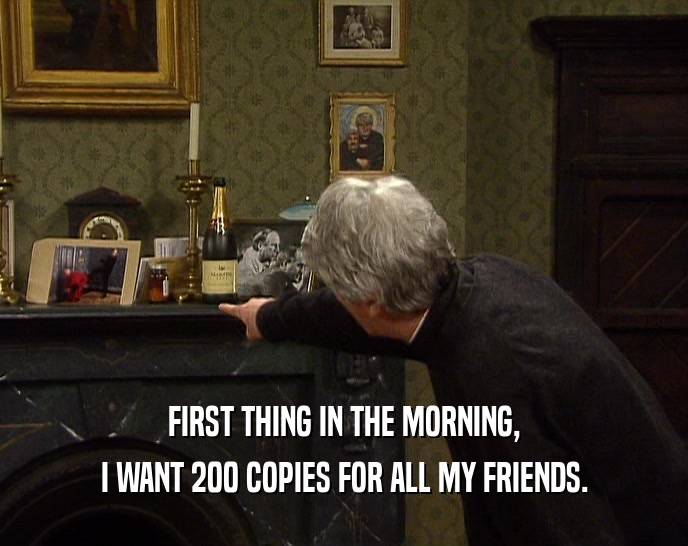 FIRST THING IN THE MORNING, I WANT 200 COPIES FOR ALL MY FRIENDS. 