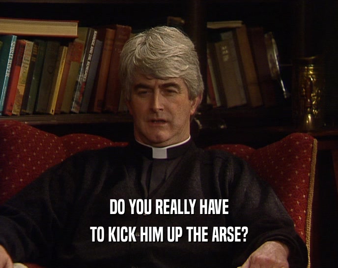 DO YOU REALLY HAVE TO KICK HIM UP THE ARSE? 