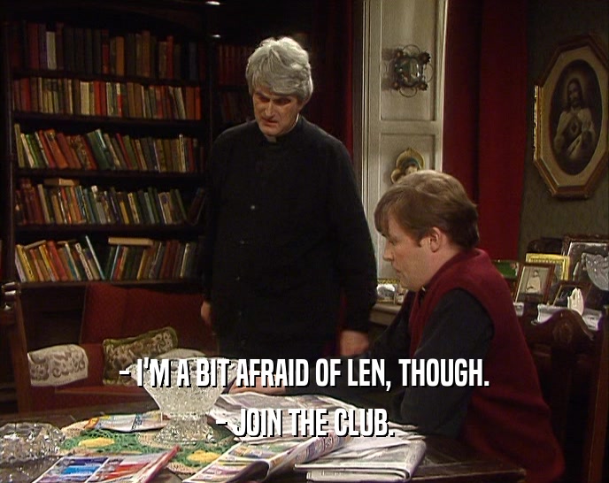 - I'M A BIT AFRAID OF LEN, THOUGH. - JOIN THE CLUB. 