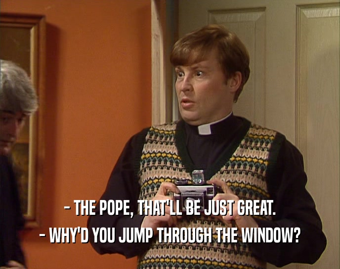 - THE POPE, THAT'LL BE JUST GREAT. - WHY'D YOU JUMP THROUGH THE WINDOW? 