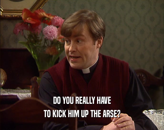 DO YOU REALLY HAVE TO KICK HIM UP THE ARSE? 