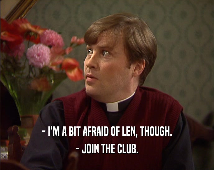 - I'M A BIT AFRAID OF LEN, THOUGH. - JOIN THE CLUB. 