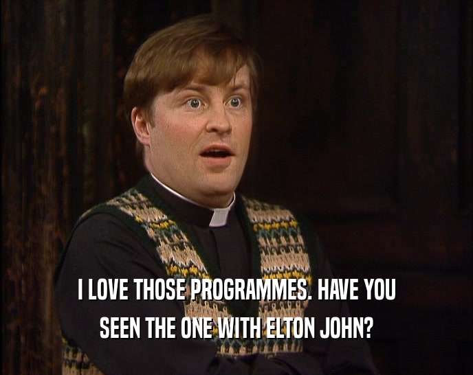I LOVE THOSE PROGRAMMES. HAVE YOU
 SEEN THE ONE WITH ELTON JOHN?
 