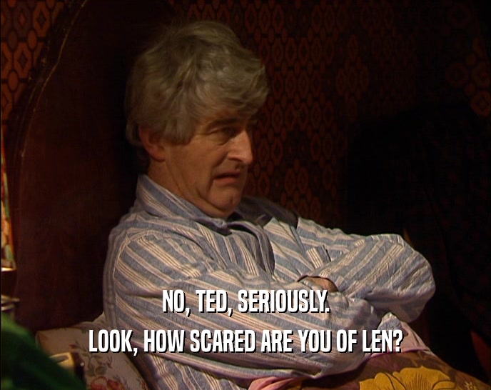 NO, TED, SERIOUSLY. LOOK, HOW SCARED ARE YOU OF LEN? 
