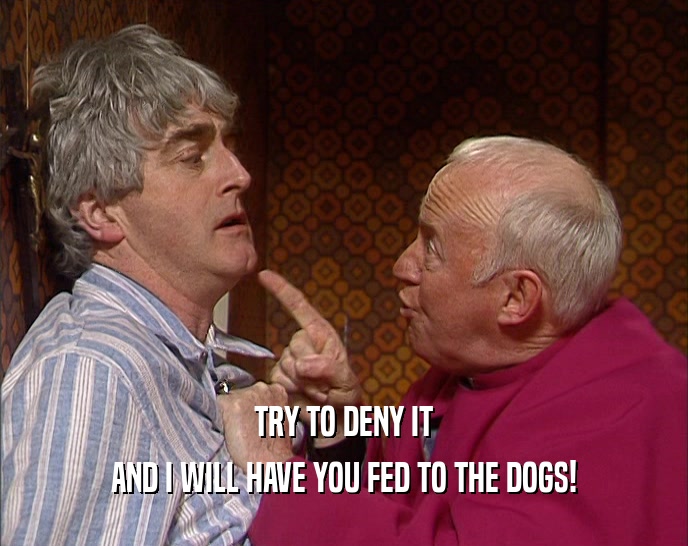 TRY TO DENY IT AND I WILL HAVE YOU FED TO THE DOGS! 