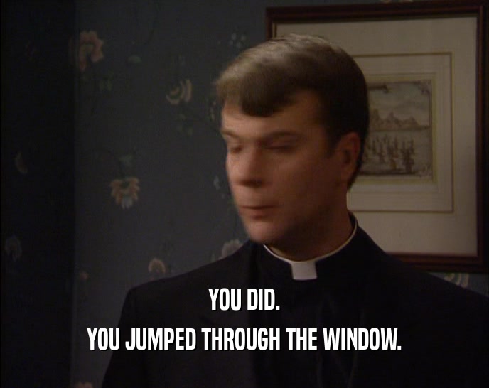 YOU DID.
 YOU JUMPED THROUGH THE WINDOW.
 