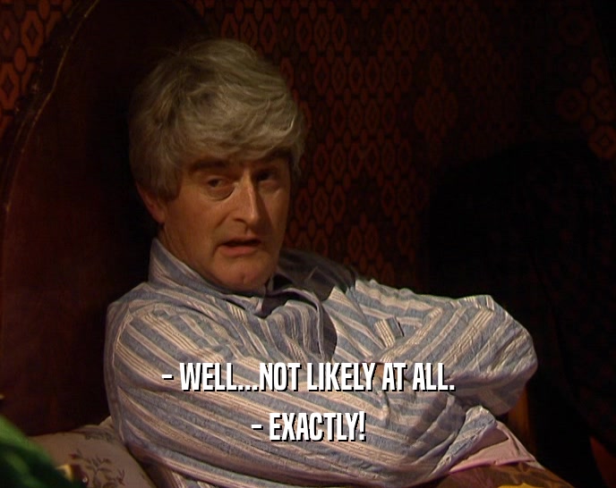 - WELL...NOT LIKELY AT ALL. - EXACTLY! 
