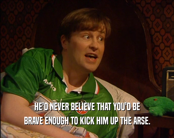 HE'D NEVER BELIEVE THAT YOU'D BE BRAVE ENOUGH TO KICK HIM UP THE ARSE. 
