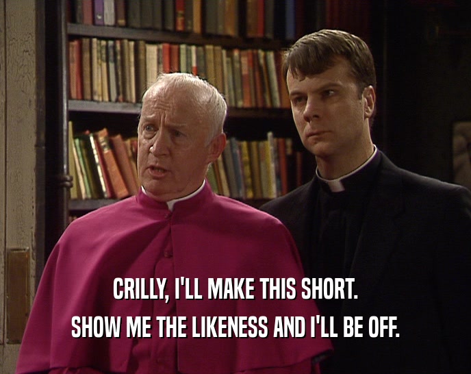 CRILLY, I'LL MAKE THIS SHORT. SHOW ME THE LIKENESS AND I'LL BE OFF. 