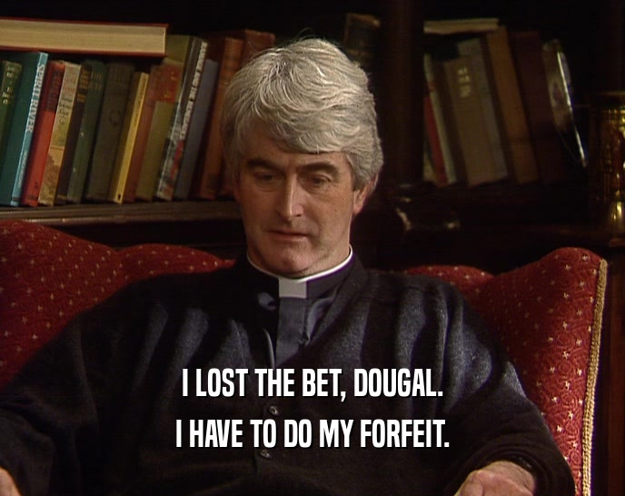 I LOST THE BET, DOUGAL. I HAVE TO DO MY FORFEIT. 