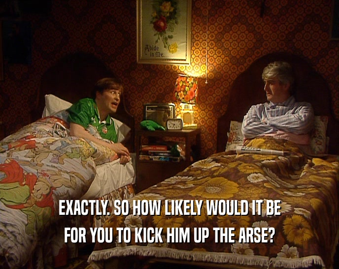 EXACTLY. SO HOW LIKELY WOULD IT BE FOR YOU TO KICK HIM UP THE ARSE? 
