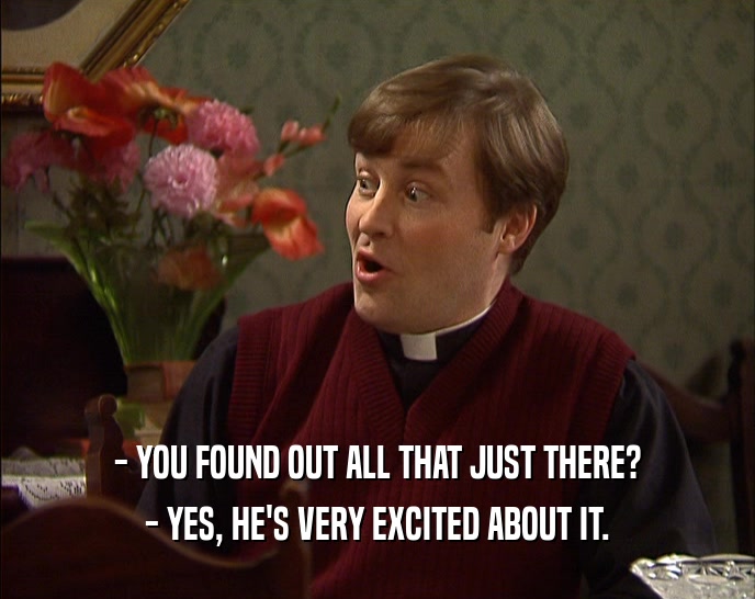 - YOU FOUND OUT ALL THAT JUST THERE? - YES, HE'S VERY EXCITED ABOUT IT. 