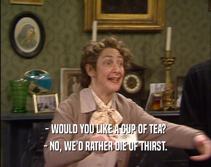 - WOULD YOU LIKE A CUP OF TEA? - NO, WE'D RATHER DIE OF THIRST. 