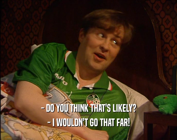 - DO YOU THINK THAT'S LIKELY? - I WOULDN'T GO THAT FAR! 