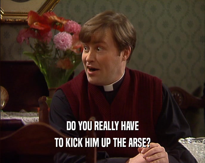 DO YOU REALLY HAVE TO KICK HIM UP THE ARSE? 