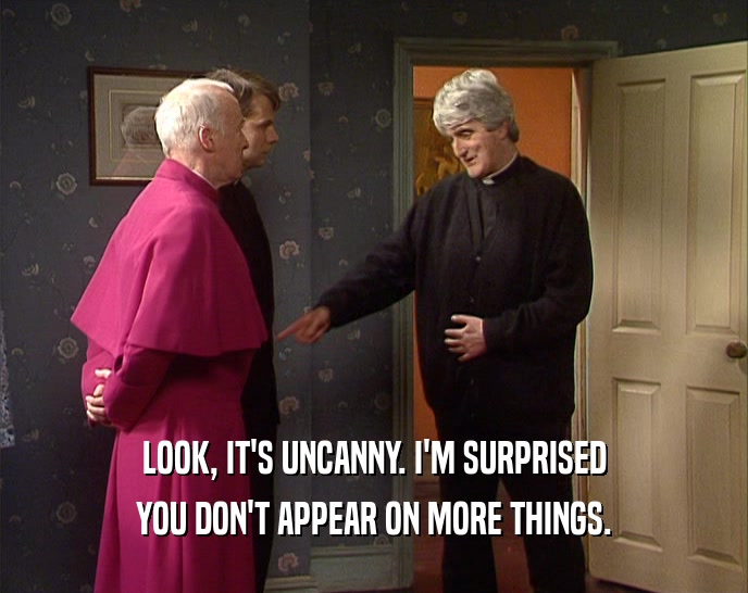 LOOK, IT'S UNCANNY. I'M SURPRISED YOU DON'T APPEAR ON MORE THINGS. 