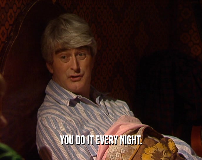 YOU DO IT EVERY NIGHT.  