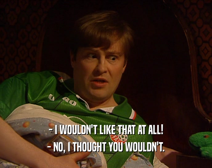 - I WOULDN'T LIKE THAT AT ALL! - NO, I THOUGHT YOU WOULDN'T. 
